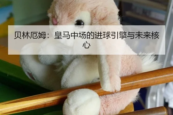 贝林厄姆：皇马中场的进球引擎与未来核心
