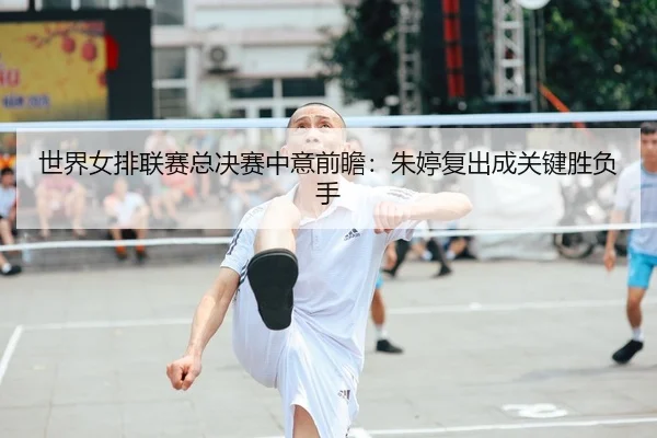 世界女排联赛总决赛中意前瞻：朱婷复出成关键胜负手