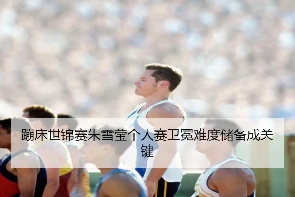 蹦床世锦赛朱雪莹个人赛卫冕难度储备成关键
