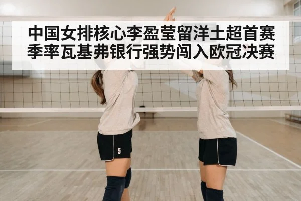 中国女排核心李盈莹留洋土超首赛季率瓦基弗银行强势闯入欧冠决赛
