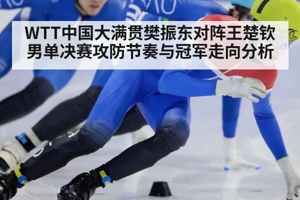 WTT中国大满贯樊振东对阵王楚钦男单决赛攻防节奏与冠军走向分析